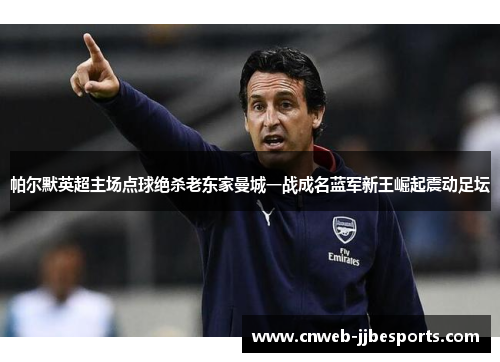 帕尔默英超主场点球绝杀老东家曼城一战成名蓝军新王崛起震动足坛